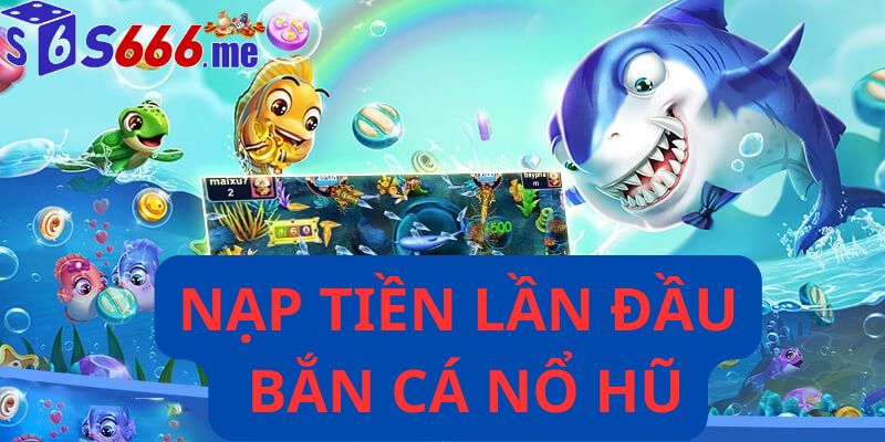 Nạp tiền lần đầu bắn cá nổ hũ